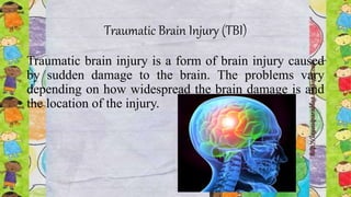 Traumatic Brain Injury (TBI)
Traumatic brain injury is a form of brain injury caused
by sudden damage to the brain. The problems vary
depending on how widespread the brain damage is and
the location of the injury.
 