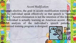 Accent Modification
Although elective, the goal in accent modification training is to
help the individual speak effectively so that speech is “listener
friendly.” Accent elimination is not the intention of this training.
The individual is actually learning an American accent. After a
careful analysis of the individual’s speech patterns, a
customized training program is designed.
 