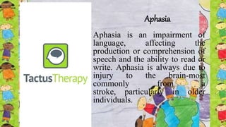 Aphasia
Aphasia is an impairment of
language, affecting the
production or comprehension of
speech and the ability to read or
write. Aphasia is always due to
injury to the brain-most
commonly from a
stroke, particularly in older
individuals.
 