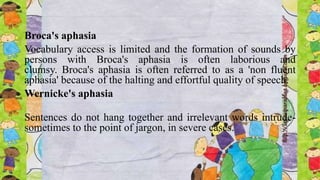 Broca's aphasia
Vocabulary access is limited and the formation of sounds by
persons with Broca's aphasia is often laborious and
clumsy. Broca's aphasia is often referred to as a 'non fluent
aphasia' because of the halting and effortful quality of speech.
Wernicke's aphasia
Sentences do not hang together and irrelevant words intrude-
sometimes to the point of jargon, in severe cases.
 