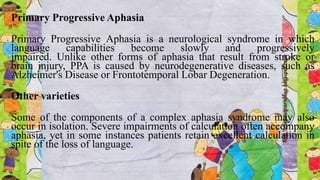 Primary Progressive Aphasia
Primary Progressive Aphasia is a neurological syndrome in which
language capabilities become slowly and progressively
impaired. Unlike other forms of aphasia that result from stroke or
brain injury, PPA is caused by neurodegenerative diseases, such as
Alzheimer's Disease or Frontotemporal Lobar Degeneration.
Other varieties
Some of the components of a complex aphasia syndrome may also
occur in isolation. Severe impairments of calculation often accompany
aphasia, yet in some instances patients retain excellent calculation in
spite of the loss of language.
 