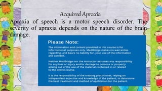 Acquired Apraxia
Apraxia of speech is a motor speech disorder. The
severity of apraxia depends on the nature of the brain
damage.
 