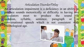 Articulation Disorder/Delay
An articulation impairment is a deficiency in an ability to
produce sounds meteorically or difficulty in having two
articulators meet to produce the sound in
isolation, syllable, sentence, paragraph or in
conversational speech which is not consistent with
chronological age.
 
