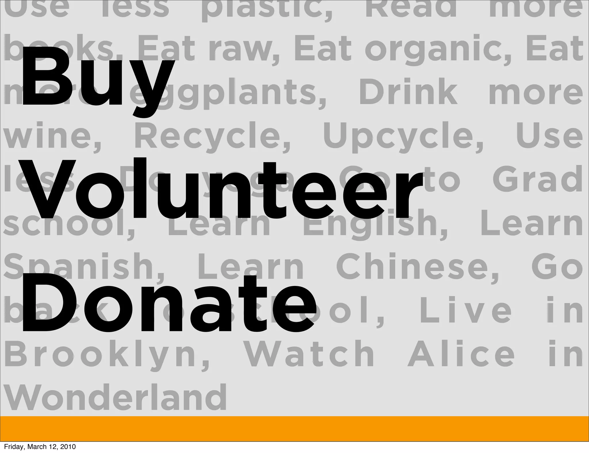 Use less plastic, Read more
books, Eat raw, Eat organic, Eat
   Buy
more eggplants, Drink more
wine, Recycle, Upcycle, Use
   Volunteer
less, Do yoga, Go to Grad
school, Learn English, Learn
Spanish, Learn Chinese, Go
   Donate
back to school, Live in
B ro o k l y n , Wa tc h A l i ce i n
Wonderland
Friday, March 12, 2010
 