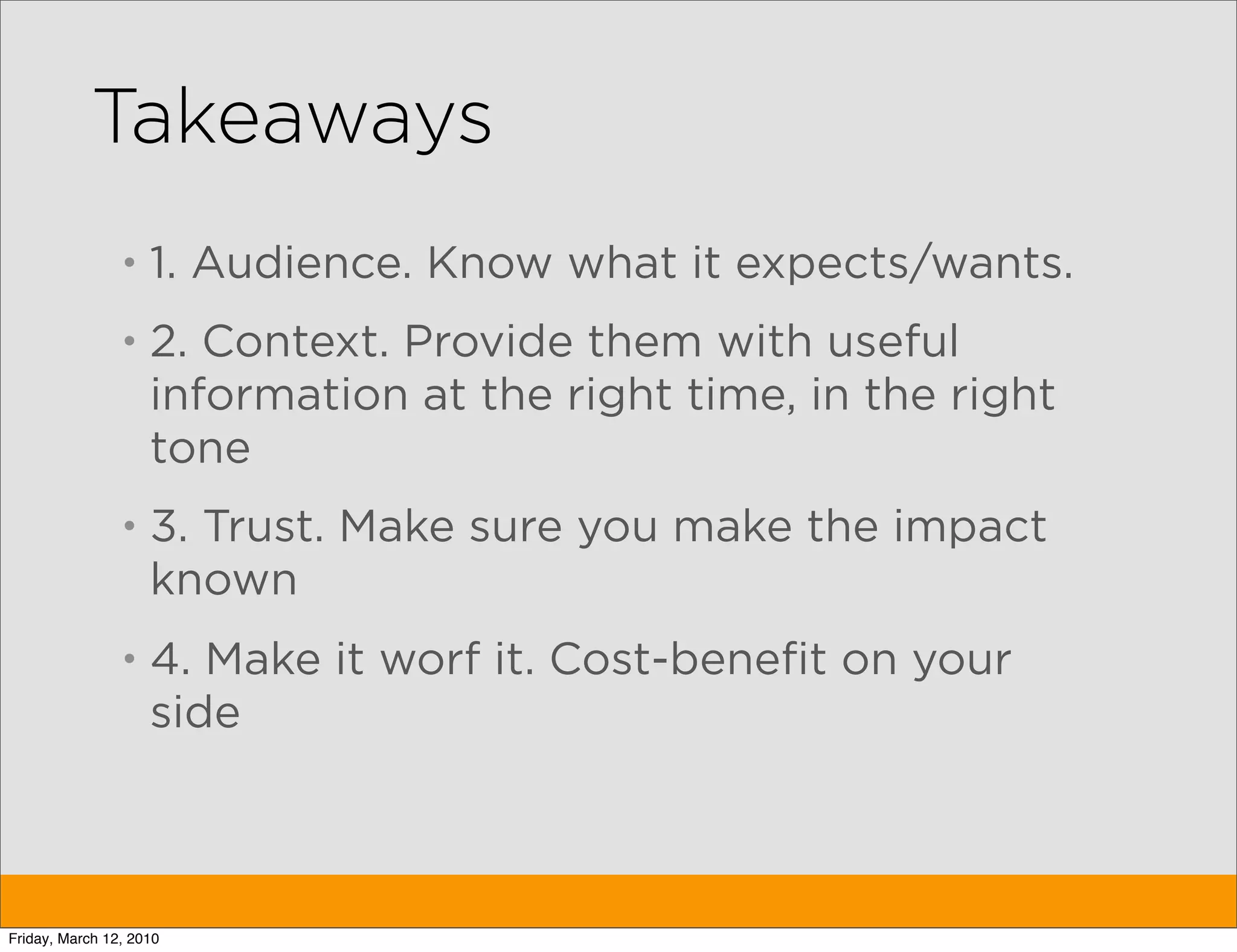 Takeaways
                •   1. Audience. Know what it expects/wants.
                •   2. Context. Provide them with useful
                    information at the right time, in the right
                    tone
                •   3. Trust. Make sure you make the impact
                    known
                •   4. Make it worf it. Cost-benefit on your
                    side



Friday, March 12, 2010
 