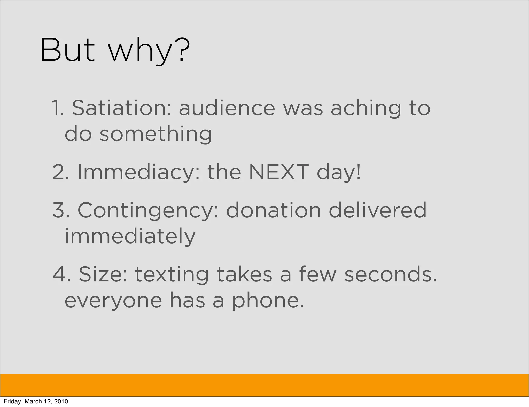 But why?
                1. Satiation: audience was aching to
                  do something
                2. Immediacy: the NEXT day!
                3. Contingency: donation delivered
                 immediately
                4. Size: texting takes a few seconds.
                 everyone has a phone.



Friday, March 12, 2010
 