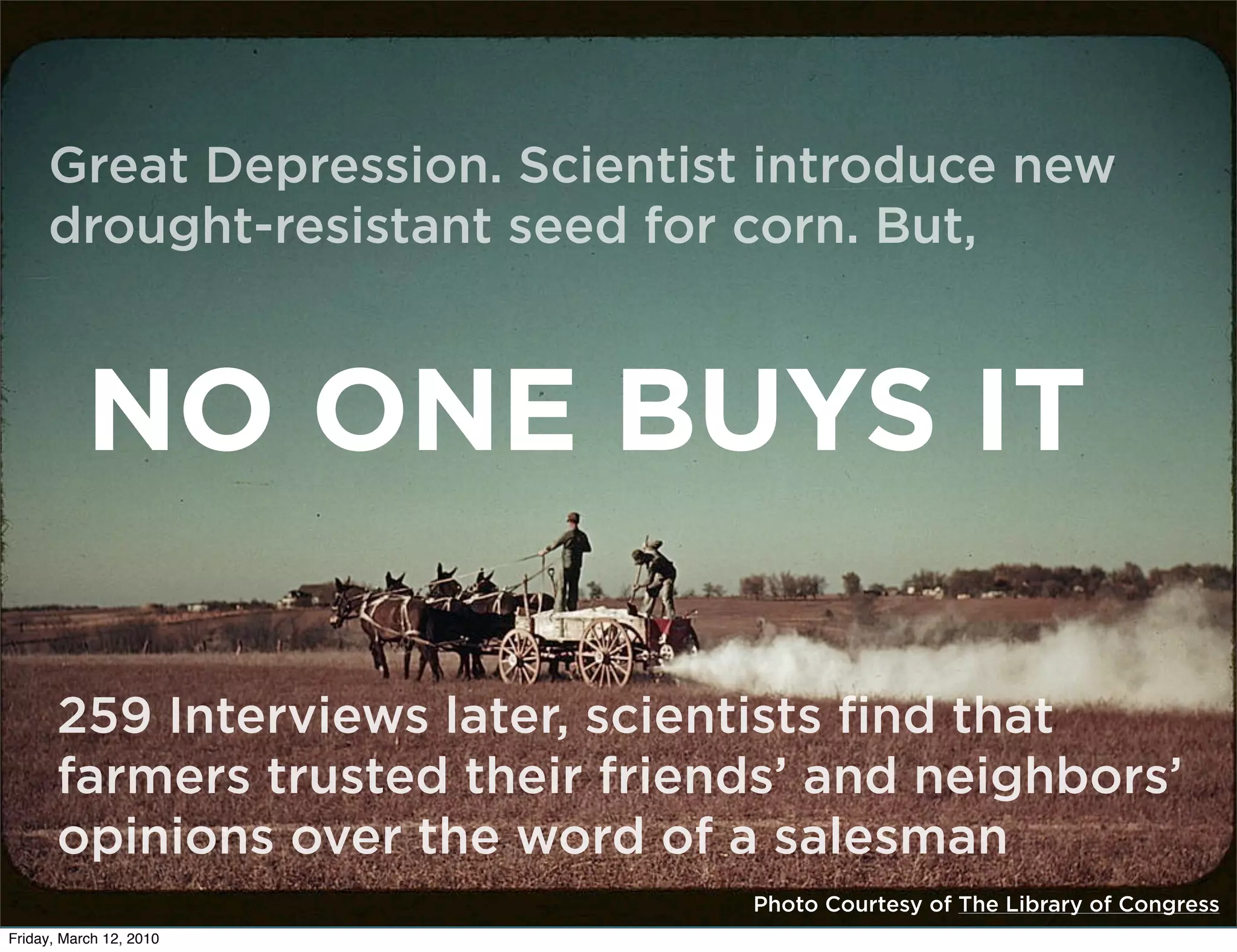 ]
     Great Depression. Scientist introduce new
     drought-resistant seed for corn. But,



           NO ONE BUYS IT

       259 Interviews later, scientists find that
       farmers trusted their friends’ and neighbors’
       opinions over the word of a salesman
                                  Photo Courtesy of The Library of Congress
Friday, March 12, 2010
 