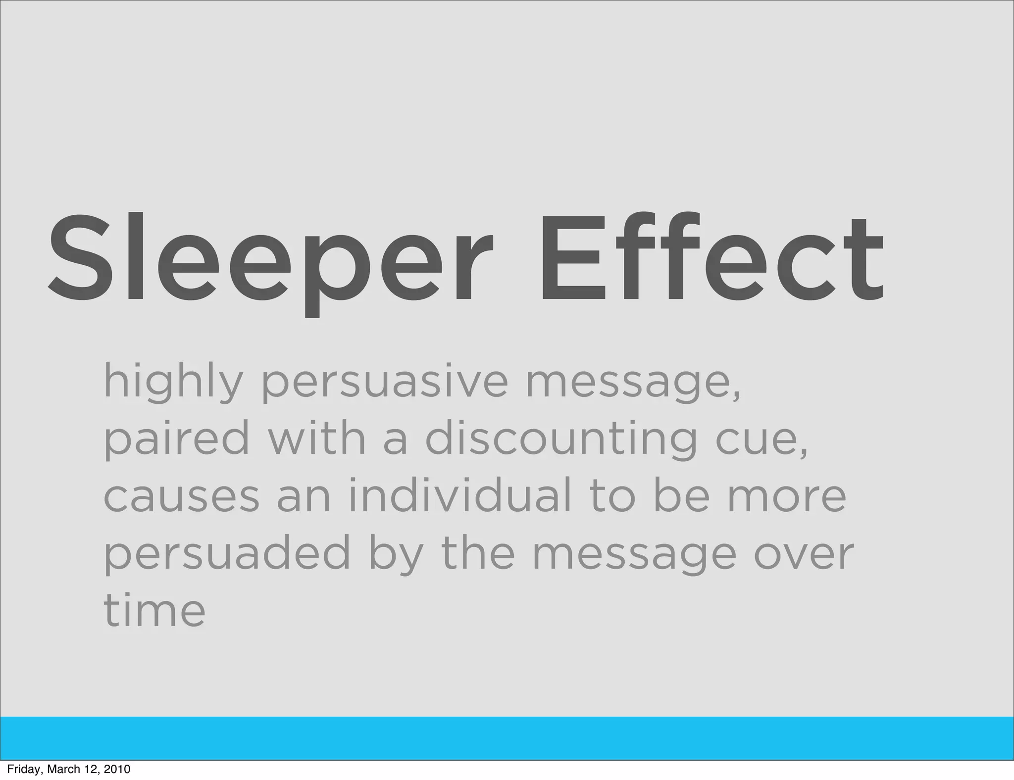 Sleeper Effect
                highly persuasive message,
                paired with a discounting cue,
                causes an individual to be more
                persuaded by the message over
                time


Friday, March 12, 2010
 