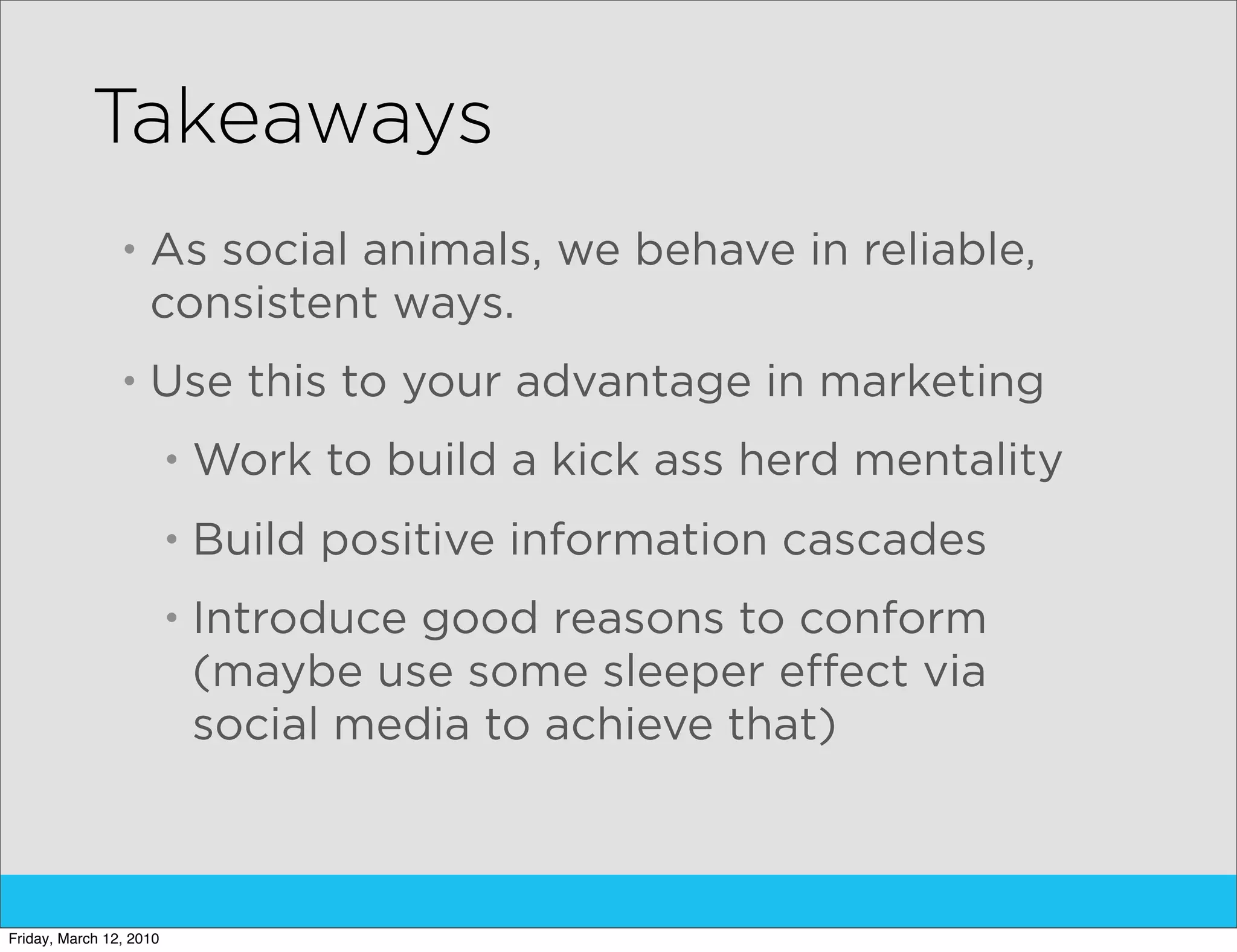 Takeaways
                •   As social animals, we behave in reliable,
                    consistent ways.
                •   Use this to your advantage in marketing
                         •   Work to build a kick ass herd mentality
                         •   Build positive information cascades
                         •   Introduce good reasons to conform
                             (maybe use some sleeper effect via
                             social media to achieve that)



Friday, March 12, 2010
 