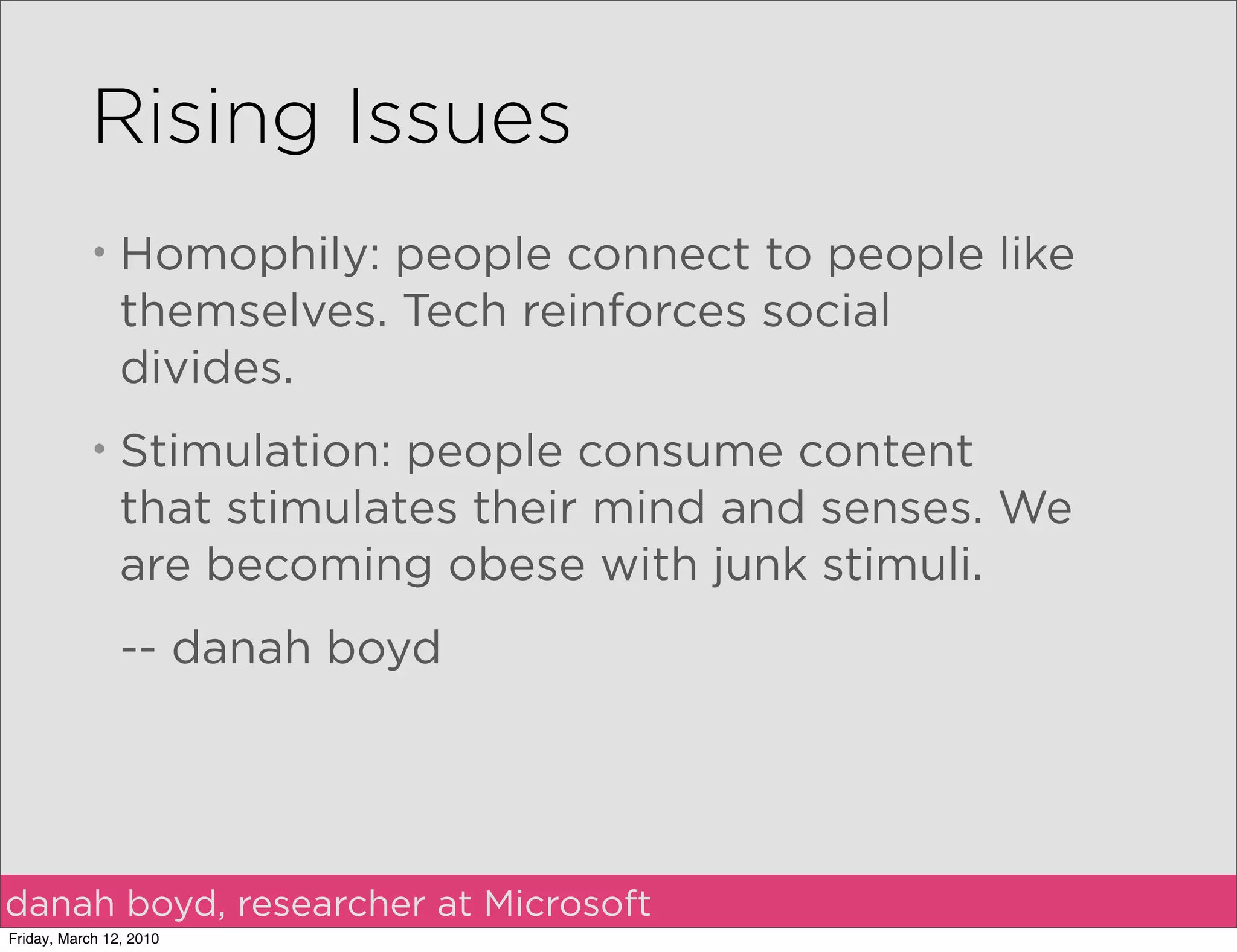 Rising Issues
           •    Homophily: people connect to people like
                themselves. Tech reinforces social
                divides.
           •    Stimulation: people consume content
                that stimulates their mind and senses. We
                are becoming obese with junk stimuli.
                -- danah boyd




danah boyd, researcher at Microsoft
Friday, March 12, 2010
 