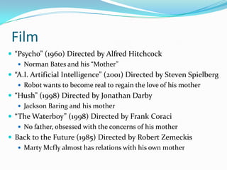 Film“Psycho” (1960) Directed by Alfred HitchcockNorman Bates and his “Mother”“A.I. Artificial Intelligence” (2001) Directed by Steven SpielbergRobot wants to become real to regain the love of his mother“Hush” (1998) Directed by Jonathan DarbyJackson Baring and his mother“The Waterboy” (1998) Directed by Frank CoraciNo father, obsessed with the concerns of his motherBack to the Future (1985) Directed by Robert ZemeckisMarty Mcfly almost has relations with his own mother