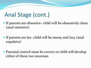 Anal Stage (cont.)If parents are obsessive- child will be obsessively clean (anal retentive)If parents are lax- child will be messy and lazy (anal expulsive)Parental control must be correct or child will develop either of these two neuroses 