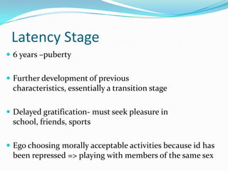 Latency Stage6 years –pubertyFurther development of previous characteristics, essentially a transition stageDelayed gratification- must seek pleasure in school, friends, sportsEgo choosing morally acceptable activities because id has been repressed => playing with members of the same sex