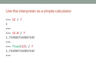 Use the interpreter as a simple calculator
>>> 12 / 7
1
>>>
>>> 12.0 / 7
1.7142857142857142
>>>
>>> float(12) / 7
1.7142857142857142
>>>

 