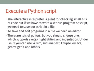 Execute a Python script
• The interactive interpreter is great for checking small bits

of code but if we have to write a serious program or script,
we need to save our script in a file.
• To save and edit programs in a file we need an editor.
• There are lots of editors, but you should choose one,
which supports syntax highlighting and indentation. Under
Linux you can use vi, vim, sublime text, Eclipse, emacs,
geany, gedit and others.

 