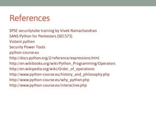 References
SPSE securitytube training by Vivek Ramachandran
SANS Python for Pentesters (SEC573)
Violent python
Security Power Tools
python-course.eu
http://docs.python.org/2/reference/expressions.html
http://en.wikibooks.org/wiki/Python_Programming/Operators
http://en.wikipedia.org/wiki/Order_of_operations
http://www.python-course.eu/history_and_philosophy.php
http://www.python-course.eu/why_python.php
http://www.python-course.eu/interactive.php

 
