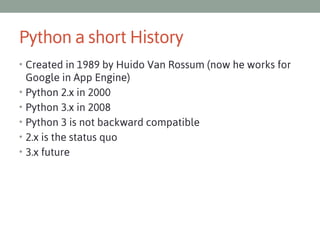 Python a short History
• Created in 1989 by Huido Van Rossum (now he works for
•
•
•
•
•

Google in App Engine)
Python 2.x in 2000
Python 3.x in 2008
Python 3 is not backward compatible
2.x is the status quo
3.x future

 