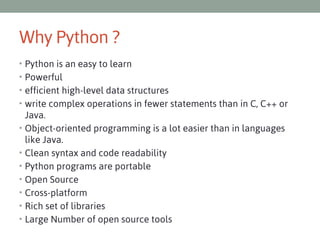 Why Python ?
• Python is an easy to learn
• Powerful
• efficient high-level data structures
• write complex operations in fewer statements than in C, C++ or
•
•
•
•
•
•
•

Java. 
Object-oriented programming is a lot easier than in languages
like Java.
Clean syntax and code readability
Python programs are portable
Open Source
Cross-platform
Rich set of libraries
Large Number of open source tools

 