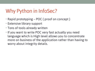 Why Python in InfoSec?
• Rapid prototyping – POC ( proof on concept )
• Extensive library support
• Tons of tools already written
• If you want to write POC very fast actually you need

language which is High level allows you to concentrate
more on business of the application rather than having to
worry about integrity details.

 