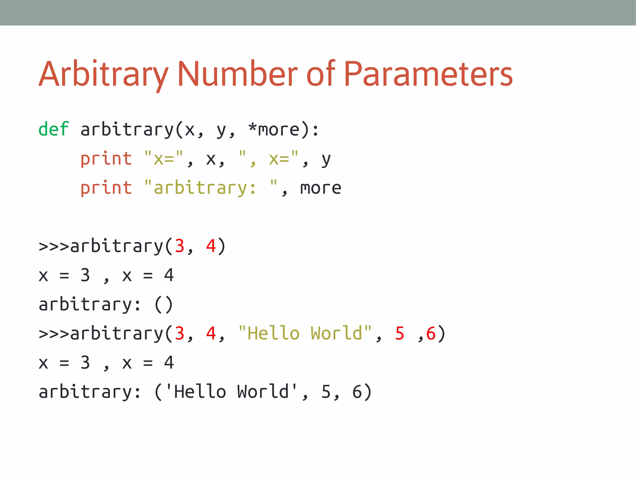 Arbitrary Number of Parameters
def arbitrary(x, y, *more):
print "x=", x, ", x=", y
print "arbitrary: ", more
>>>arbitrary(3, 4)
x = 3 , x = 4
arbitrary: ()
>>>arbitrary(3, 4, "Hello World", 5 ,6)
x = 3 , x = 4
arbitrary: ('Hello World', 5, 6)

 