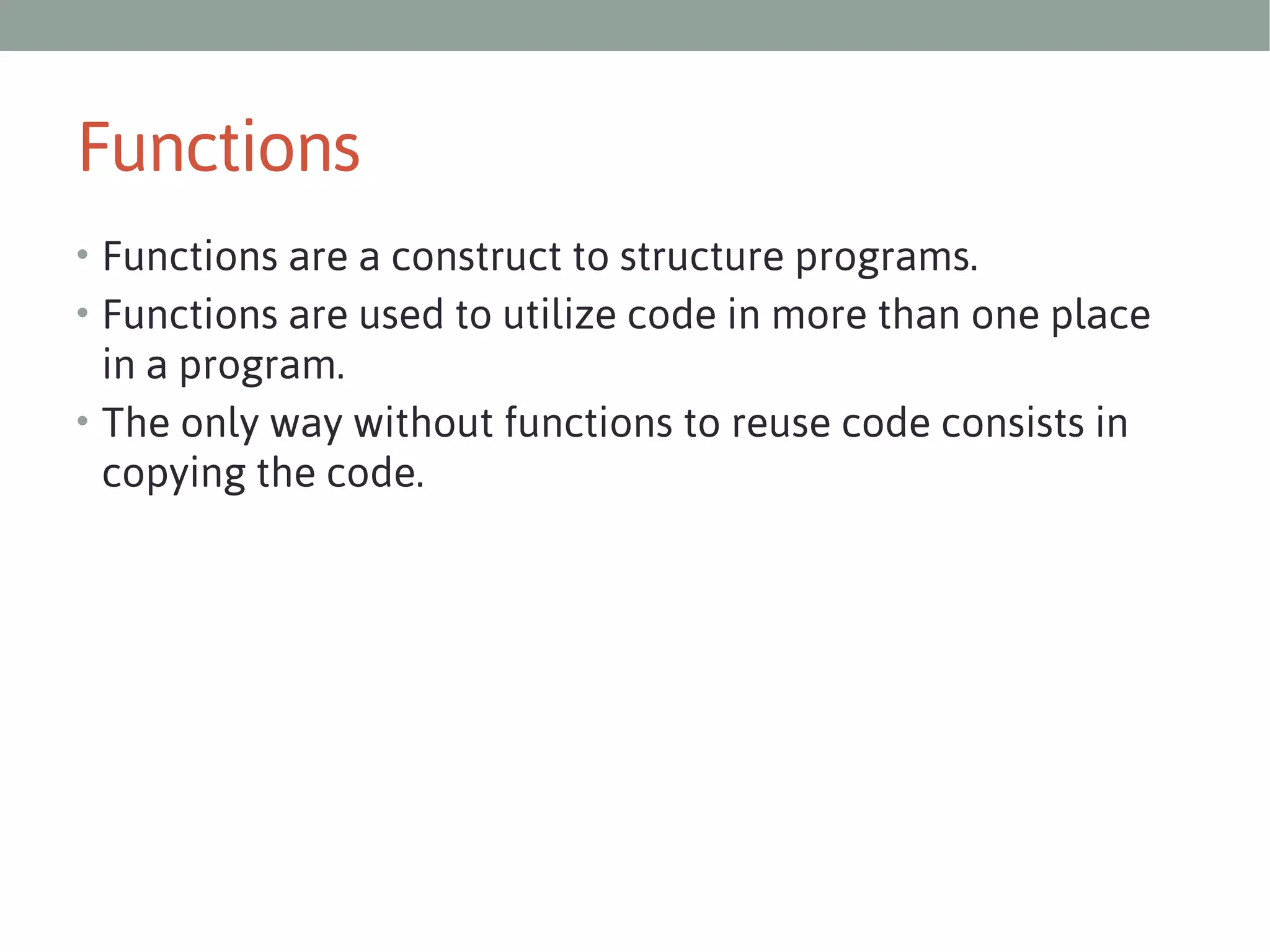 Functions
• Functions are a construct to structure programs.
• Functions are used to utilize code in more than one place

in a program.
• The only way without functions to reuse code consists in
copying the code.

 