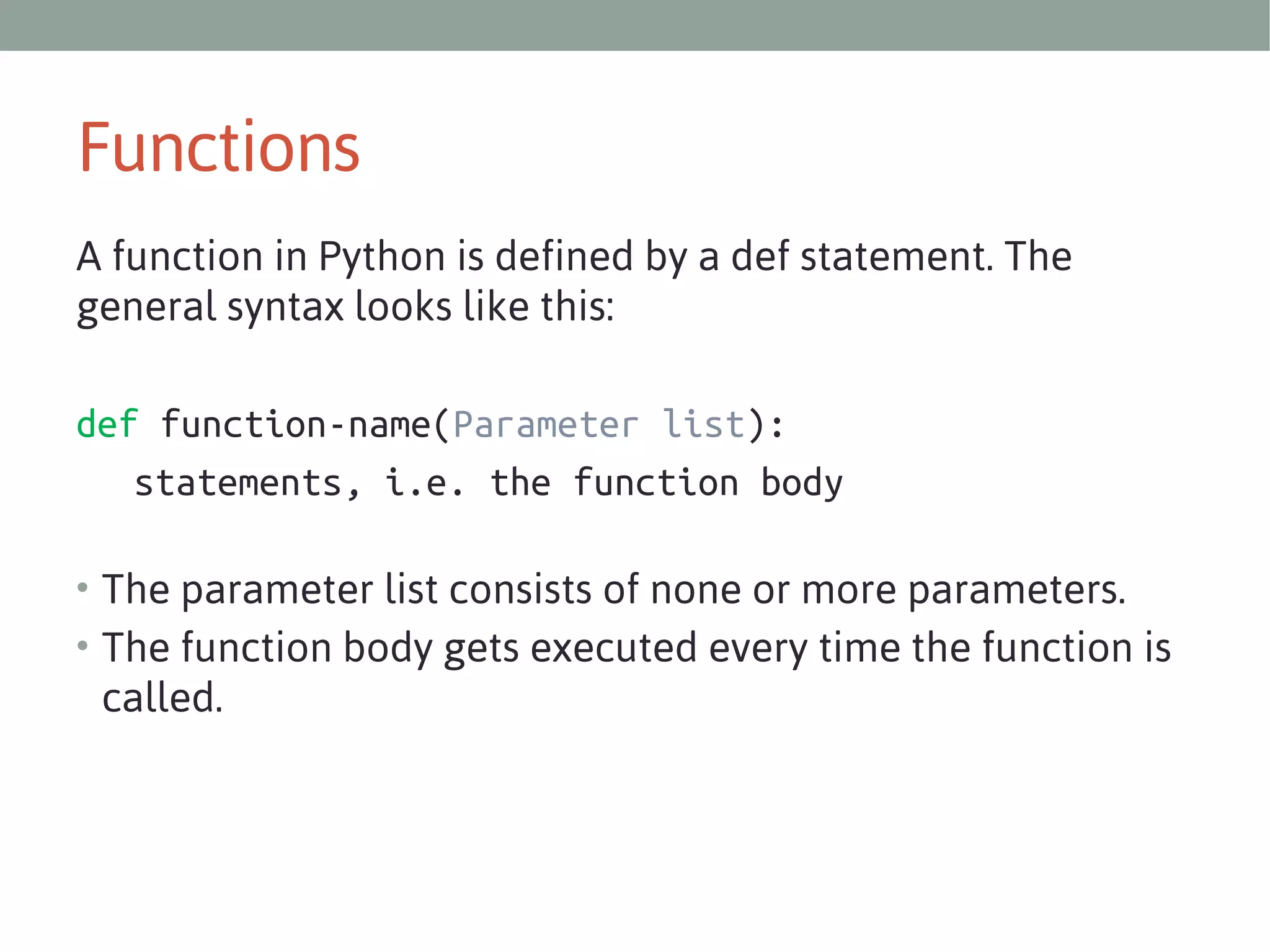 Functions
A function in Python is defined by a def statement. The
general syntax looks like this:
def function-name(Parameter list):
statements, i.e. the function body
• The parameter list consists of none or more parameters.
• The function body gets executed every time the function is

called. 

 