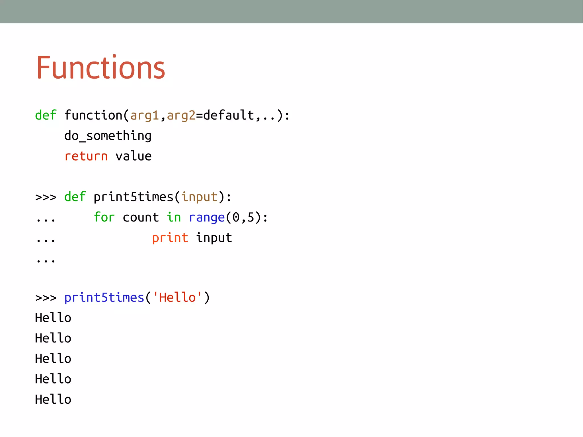 Functions
def function(arg1,arg2=default,..):
do_something
return value
>>> def print5times(input):
...
for count in range(0,5):
...
print input
...
>>> print5times('Hello')
Hello
Hello
Hello
Hello
Hello

 