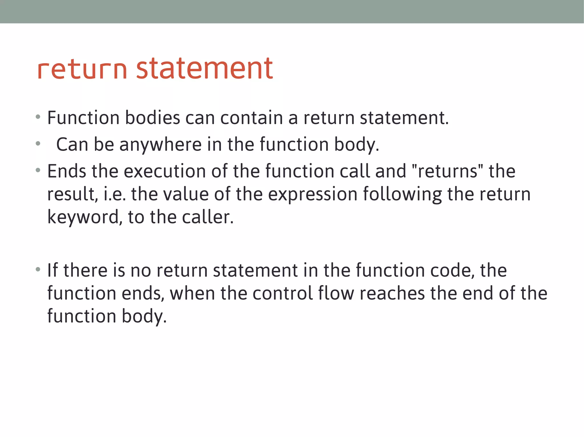 return statement
• Function bodies can contain a return statement.
•  Can be anywhere in the function body.
• Ends the execution of the function call and "returns" the

result, i.e. the value of the expression following the return
keyword, to the caller.
• If there is no return statement in the function code, the

function ends, when the control flow reaches the end of the
function body. 

 
