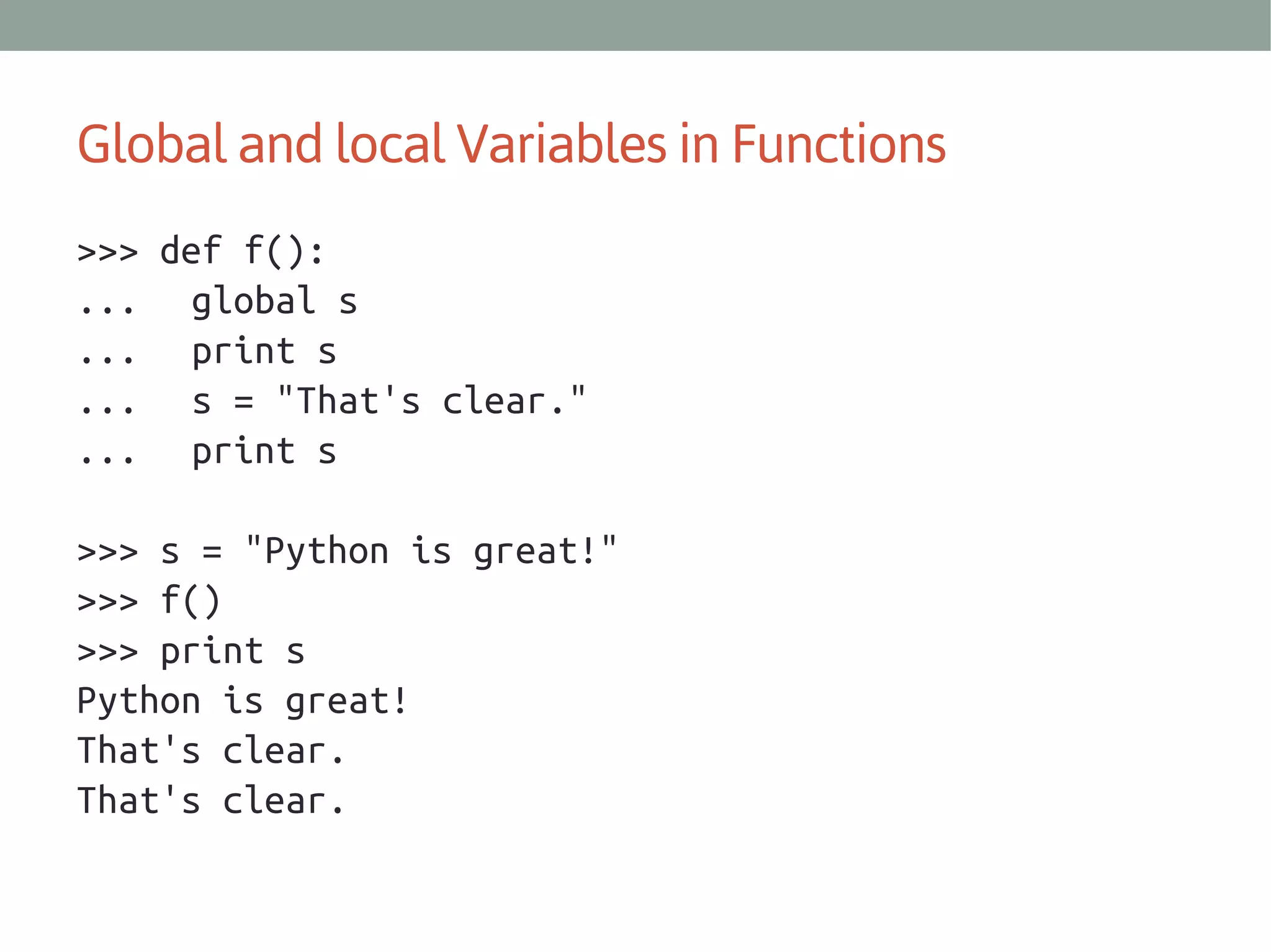 Global and local Variables in Functions
>>> def f():
... global s
... print s
... s = "That's clear."
... print s
>>> s = "Python is great!"
>>> f()
>>> print s
Python is great!
That's clear.
That's clear.

 