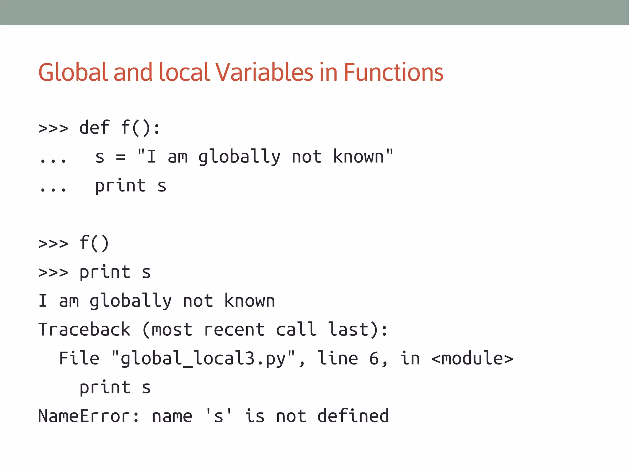 Global and local Variables in Functions
>>> def f():
... s = "I am globally not known"
... print s
>>> f()
>>> print s
I am globally not known
Traceback (most recent call last):
File "global_local3.py", line 6, in <module>
print s
NameError: name 's' is not defined

 