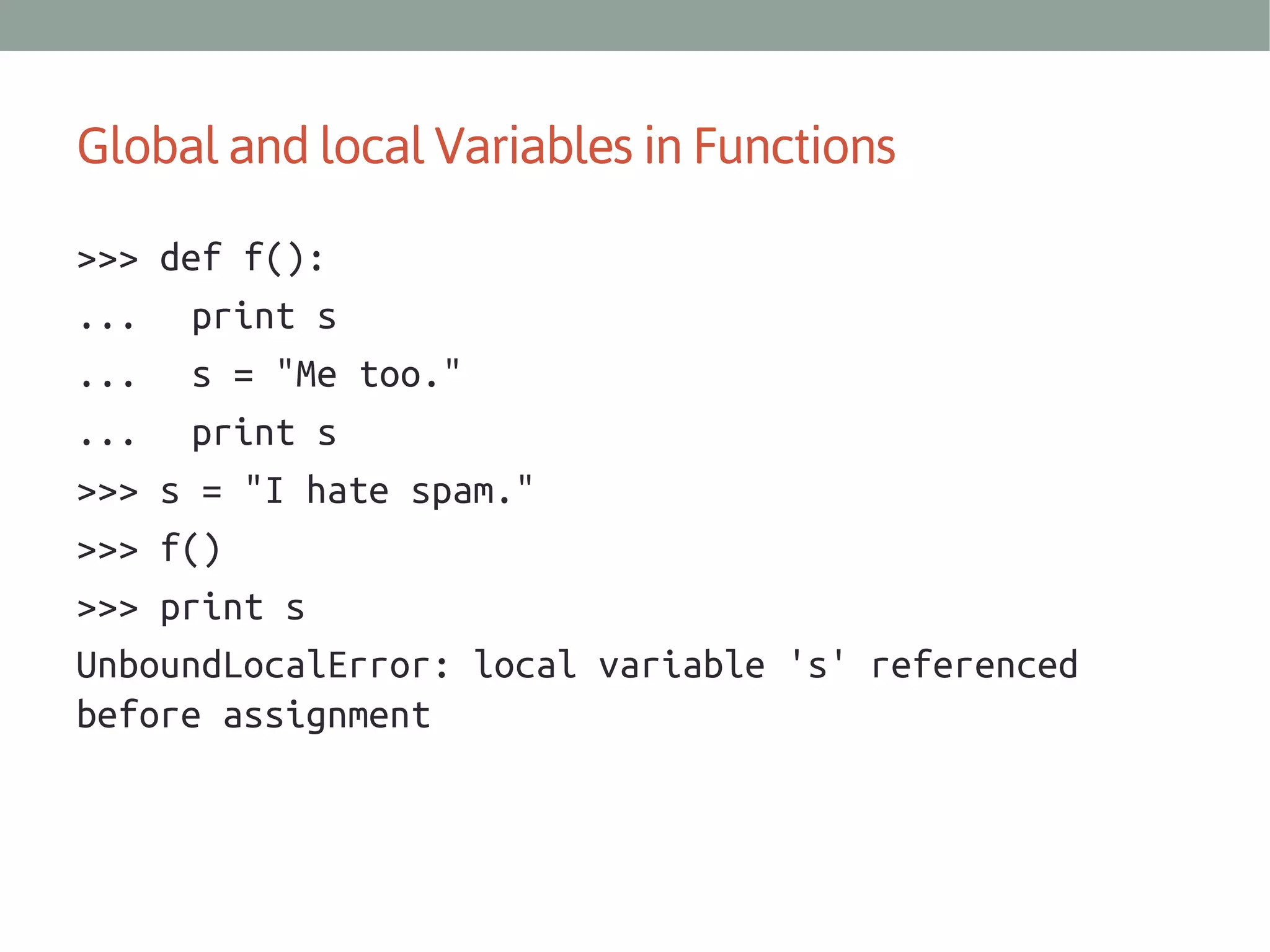 Global and local Variables in Functions
>>> def f():
... print s
... s = "Me too."
... print s
>>> s = "I hate spam."
>>> f()
>>> print s
UnboundLocalError: local variable 's' referenced
before assignment

 
