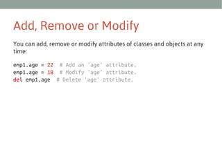 Add, Remove or Modify
You can add, remove or modify attributes of classes and objects at any
time:
emp1.age = 22 # Add an 'age' attribute.
emp1.age = 18 # Modify 'age' attribute.
del emp1.age # Delete 'age' attribute.

 