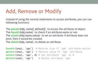 Add, Remove or Modify
Instead of using the normal statements to access attributes, you can use
following functions:
The getattr(obj, name[, default]) : to access the attribute of object.
The hasattr(obj,name) : to check if an attribute exists or not.
The setattr(obj,name,value) : to set an attribute. If attribute does not
exist, then it would be created.
The delattr(obj, name) : to delete an attribute.
hasattr(emp1,
getattr(emp1,
setattr(emp1,
delattr(empl,

'age') # Returns true if 'age' attribute exists
'age') # Returns value of 'age' attribute
'age', 8) # Set attribute 'age' at 8
'age')
# Delete attribute 'age'

 