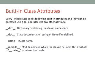 Built-In Class Attributes
Every Python class keeps following built-in attributes and they can be
accessed using dot operator like any other attribute:
__dict__ : Dictionary containing the class's namespace.
__doc__ : Class documentation string or None if undefined.
__name__ : Class name.
__module__ : Module name in which the class is defined. This attribute
is "__main__" in interactive mode.

 