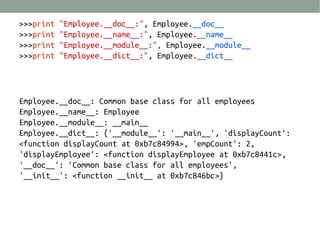 >>>print
>>>print
>>>print
>>>print

"Employee.__doc__:", Employee.__doc__
"Employee.__name__:", Employee.__name__
"Employee.__module__:", Employee.__module__
"Employee.__dict__:", Employee.__dict__

Employee.__doc__: Common base class for all employees
Employee.__name__: Employee
Employee.__module__: __main__
Employee.__dict__: {'__module__': '__main__', 'displayCount':
<function displayCount at 0xb7c84994>, 'empCount': 2,
'displayEmployee': <function displayEmployee at 0xb7c8441c>,
'__doc__': 'Common base class for all employees',
'__init__': <function __init__ at 0xb7c846bc>}

 