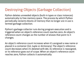 Destroying Objects (Garbage Collection)
Python deletes unneeded objects (built-in types or class instances)
automatically to free memory space. The process by which Python
periodically reclaims blocks of memory that no longer are in use is
termed garbage collection.
Python's garbage collector runs during program execution and is
triggered when an object's reference count reaches zero. An object's
reference count changes as the number of aliases that point to it
changes.
An object's reference count increases when it's assigned a new name or
placed in a container (list, tuple or dictionary). The object's reference
count decreases when it's deleted with del, its reference is reassigned,
or its reference goes out of scope. When an object's reference count
reaches zero, Python collects it automatically.

 