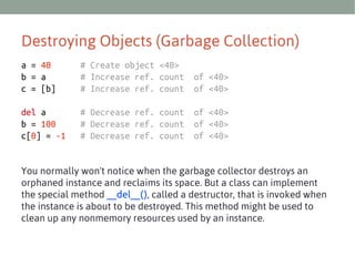 Destroying Objects (Garbage Collection)
a = 40
b = a
c = [b]

# Create object <40>
# Increase ref. count
# Increase ref. count

of <40>
of <40>

del a
b = 100
c[0] = -1

# Decrease ref. count
# Decrease ref. count
# Decrease ref. count

of <40>
of <40>
of <40>

You normally won't notice when the garbage collector destroys an
orphaned instance and reclaims its space. But a class can implement
the special method __del__(), called a destructor, that is invoked when
the instance is about to be destroyed. This method might be used to
clean up any nonmemory resources used by an instance.

 