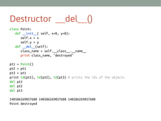 Destructor __del__()
class Point:
def __init__( self, x=0, y=0):
self.x = x
self.y = y
def __del__(self):
class_name = self.__class__.__name__
print class_name, "destroyed"
pt1 = Point()
pt2 = pt1
pt3 = pt1
print id(pt1), id(pt2), id(pt3) # prints the ids of the objects
del pt1
del pt2
del pt3
140586269057680 140586269057680 140586269057680
Point destroyed

 
