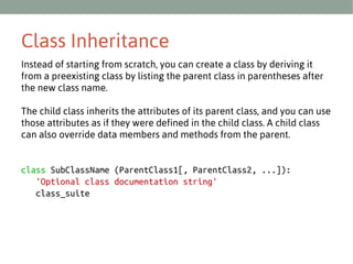 Class Inheritance
Instead of starting from scratch, you can create a class by deriving it
from a preexisting class by listing the parent class in parentheses after
the new class name.
The child class inherits the attributes of its parent class, and you can use
those attributes as if they were defined in the child class. A child class
can also override data members and methods from the parent.

class SubClassName (ParentClass1[, ParentClass2, ...]):
'Optional class documentation string'
class_suite

 
