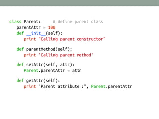 class Parent:
# define parent class
parentAttr = 100
def __init__(self):
print "Calling parent constructor"
def parentMethod(self):
print 'Calling parent method'
def setAttr(self, attr):
Parent.parentAttr = attr
def getAttr(self):
print "Parent attribute :", Parent.parentAttr

 