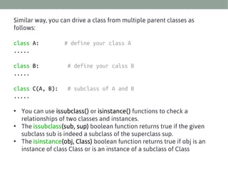 Similar way, you can drive a class from multiple parent classes as
follows:
class A:
.....

# define your class A

class B:
.....

# define your calss B

class C(A, B):
.....

# subclass of A and B

• You can use issubclass() or isinstance() functions to check a
relationships of two classes and instances.
• The issubclass(sub, sup) boolean function returns true if the given
subclass sub is indeed a subclass of the superclass sup.
• The isinstance(obj, Class) boolean function returns true if obj is an
instance of class Class or is an instance of a subclass of Class

 