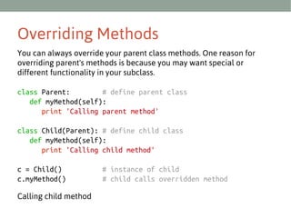 Overriding Methods
You can always override your parent class methods. One reason for
overriding parent's methods is because you may want special or
different functionality in your subclass.
class Parent:
# define parent class
def myMethod(self):
print 'Calling parent method'
class Child(Parent): # define child class
def myMethod(self):
print 'Calling child method'
c = Child()
c.myMethod()
Calling child method

# instance of child
# child calls overridden method

 