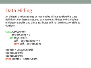 Data Hiding
An object's attributes may or may not be visible outside the class
definition. For these cases, you can name attributes with a double
underscore prefix, and those attributes will not be directly visible to
outsiders.
class JustCounter:
__secretCount = 0
def count(self):
self.__secretCount += 1
print self.__secretCount
counter = JustCounter()
counter.count()
counter.count()
print counter.__secretCount

 