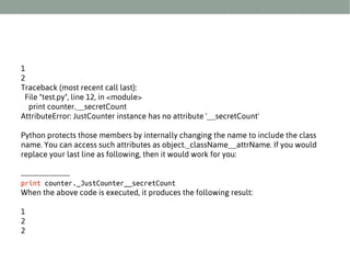 1
2
Traceback (most recent call last):
File "test.py", line 12, in <module>
print counter.__secretCount
AttributeError: JustCounter instance has no attribute '__secretCount'
Python protects those members by internally changing the name to include the class
name. You can access such attributes as object._className__attrName. If you would
replace your last line as following, then it would work for you:
.........................
print counter._JustCounter__secretCount
When the above code is executed, it produces the following result:
1
2
2

 