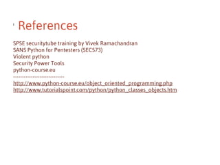 l

References

SPSE securitytube training by Vivek Ramachandran
SANS Python for Pentesters (SEC573)
Violent python
Security Power Tools
python-course.eu
----------------------------http://www.python-course.eu/object_oriented_programming.php
http://www.tutorialspoint.com/python/python_classes_objects.htm

 