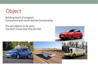 Object
Building block of program
Component with some desired functionality
You ask objects to do work.
You don't know how they do that.

 
