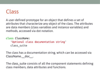 Class
A user-defined prototype for an object that defines a set of
attributes that characterize any object of the class. The attributes
are data members (class variables and instance variables) and
methods, accessed via dot notation.
class ClassName:
'Optional class documentation string'
class_suite
The class has a documentation string, which can be accessed via
ClassName.__doc__.
The class_suite consists of all the component statements defining
class members, data attributes and functions.

 