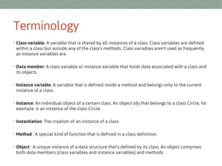 Terminology
• Class variable: A variable that is shared by all instances of a class. Class variables are defined

within a class but outside any of the class's methods. Class variables aren't used as frequently
as instance variables are.
• Data member: A class variable or instance variable that holds data associated with a class and

its objects.
• Instance variable: A variable that is defined inside a method and belongs only to the current

instance of a class.
• Instance: An individual object of a certain class. An object obj that belongs to a class Circle, for

example, is an instance of the class Circle.
• Instantiation: The creation of an instance of a class.
• Method : A special kind of function that is defined in a class definition.
• Object : A unique instance of a data structure that's defined by its class. An object comprises

both data members (class variables and instance variables) and methods.

 