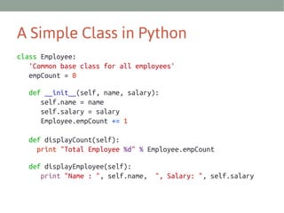 A Simple Class in Python
class Employee:
'Common base class for all employees'
empCount = 0
def __init__(self, name, salary):
self.name = name
self.salary = salary
Employee.empCount += 1
def displayCount(self):
print "Total Employee %d" % Employee.empCount
def displayEmployee(self):
print "Name : ", self.name,

", Salary: ", self.salary

 