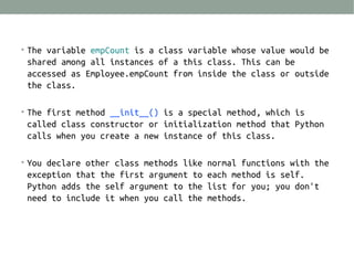 • The variable empCount is a class variable whose value would be

shared among all instances of a this class. This can be
accessed as Employee.empCount from inside the class or outside
the class.
• The first method __init__() is a special method, which is

called class constructor or initialization method that Python
calls when you create a new instance of this class.
• You declare other class methods like normal functions with the

exception that the first argument to each method is self.
Python adds the self argument to the list for you; you don't
need to include it when you call the methods.

 
